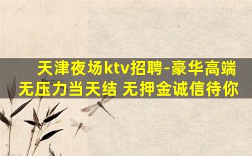 天津夜场ktv招聘-豪华高端无压力当天结 无押金诚信待你
